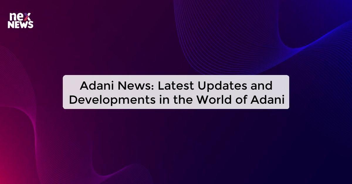 Adani News: Latest Updates and Developments in the World of Adani