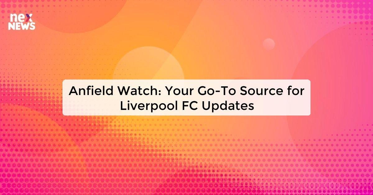 Anfield Watch: Your Go-To Source for Liverpool FC Updates