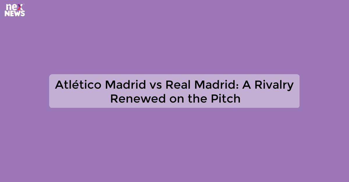 Atlético Madrid vs Real Madrid: A Rivalry Renewed on the Pitch