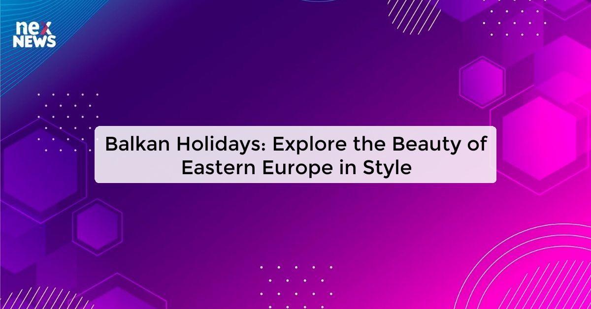 Balkan Holidays: Explore the Beauty of Eastern Europe in Style