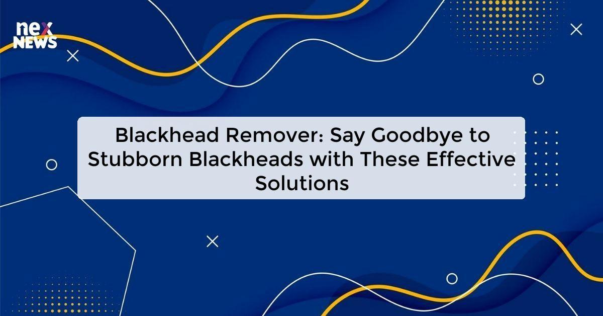 Blackhead Remover: Say Goodbye to Stubborn Blackheads with These Effective Solutions