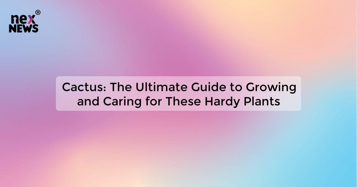 Cactus: The Ultimate Guide to Growing and Caring for These Hardy Plants