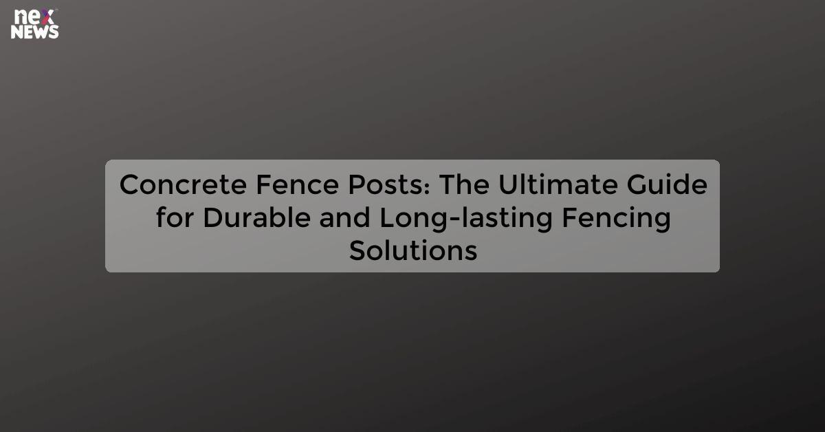 Concrete Fence Posts: The Ultimate Guide for Durable and Long-lasting Fencing Solutions