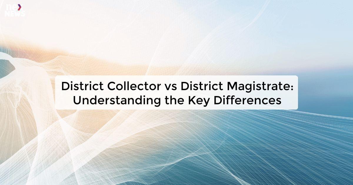 District Collector vs District Magistrate: Understanding the Key Differences