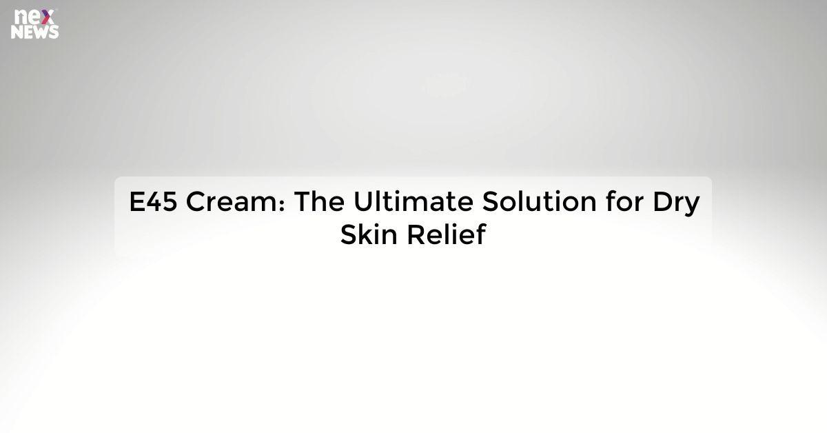 E45 Cream: The Ultimate Solution for Dry Skin Relief