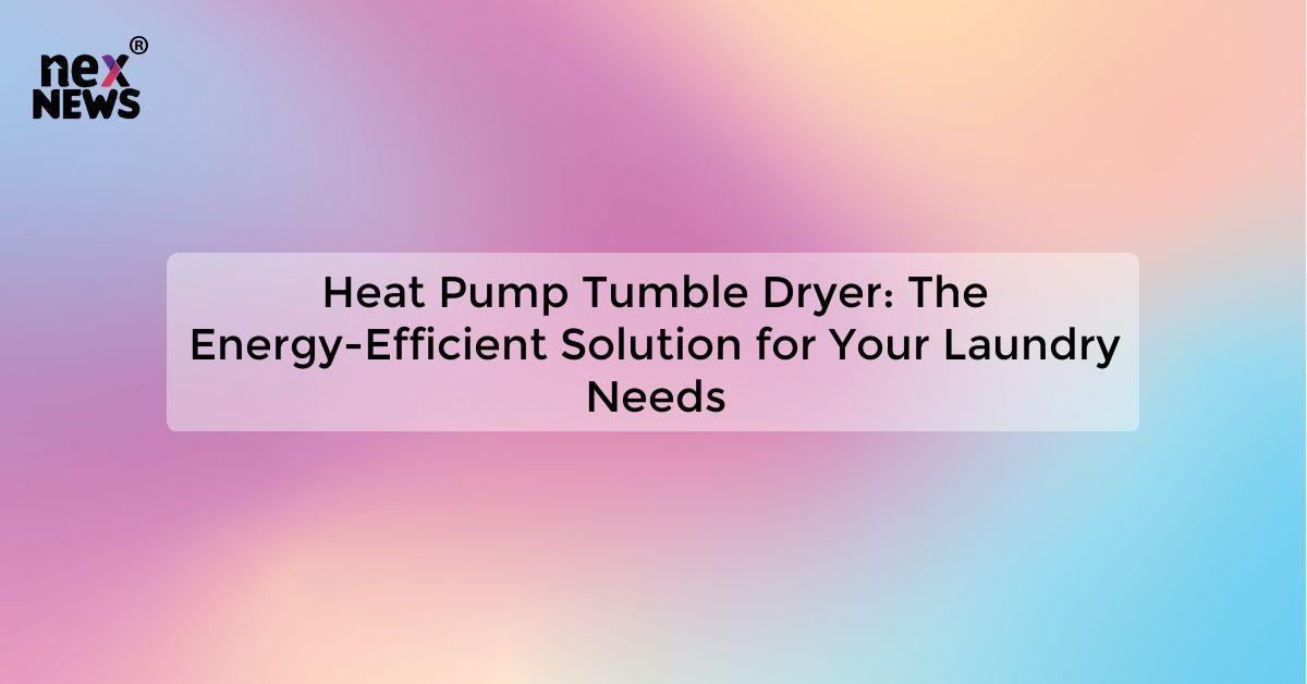 Heat Pump Tumble Dryer: The Energy-Efficient Solution for Your Laundry Needs