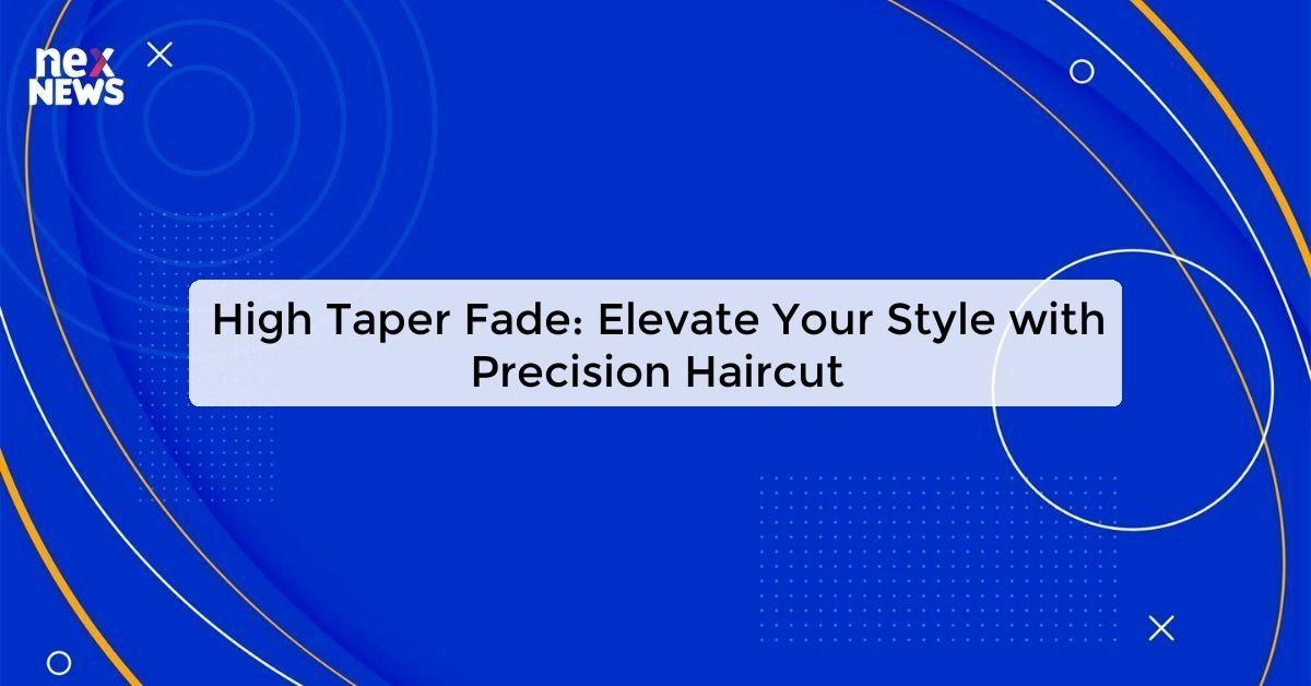 High Taper Fade: Elevate Your Style with Precision Haircut