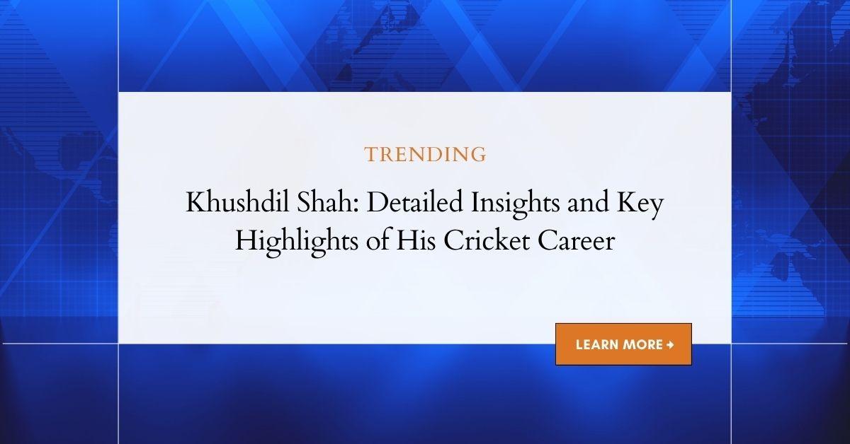 Khushdil Shah: Detailed Insights and Key Highlights of His Cricket Career