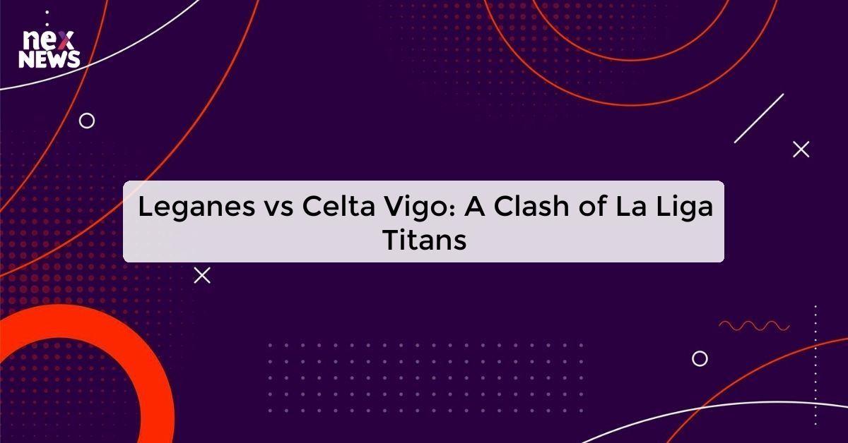 Leganes vs Celta Vigo: A Clash of La Liga Titans