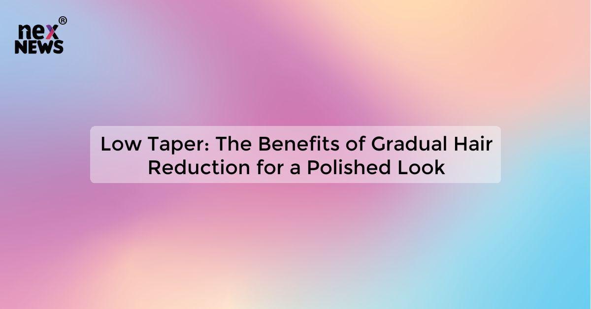Low Taper: The Benefits of Gradual Hair Reduction for a Polished Look