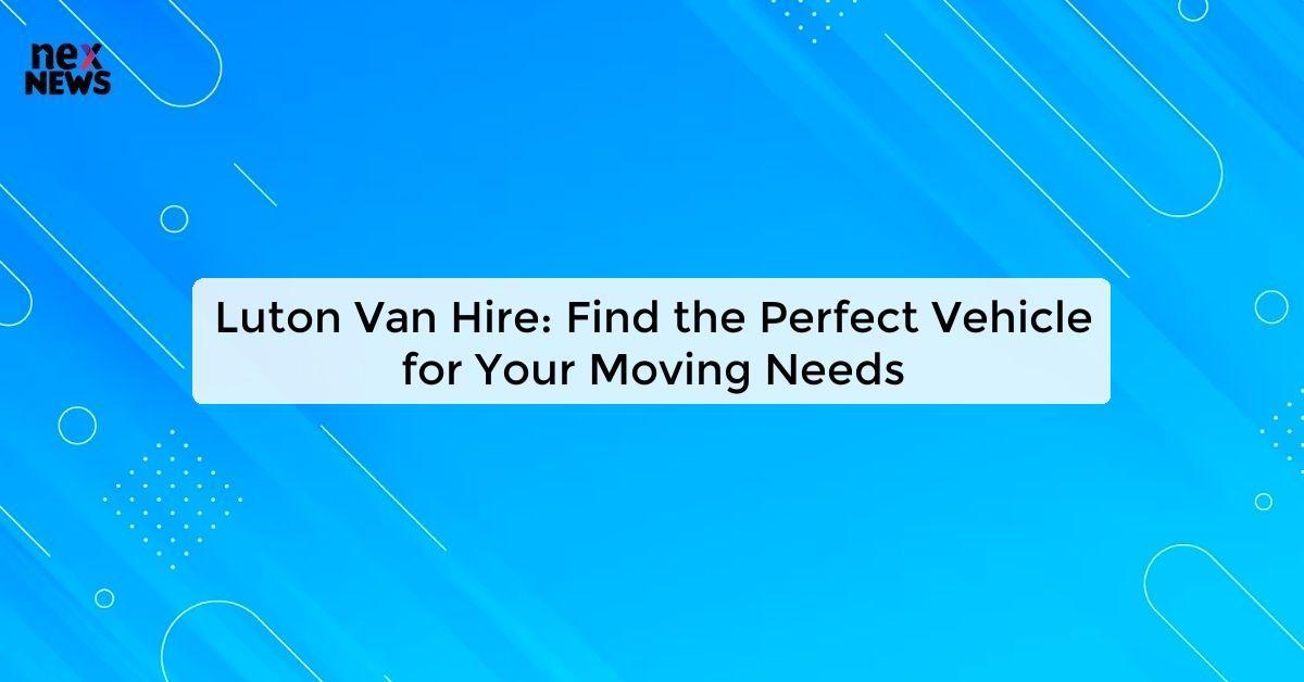 Luton Van Hire: Find the Perfect Vehicle for Your Moving Needs