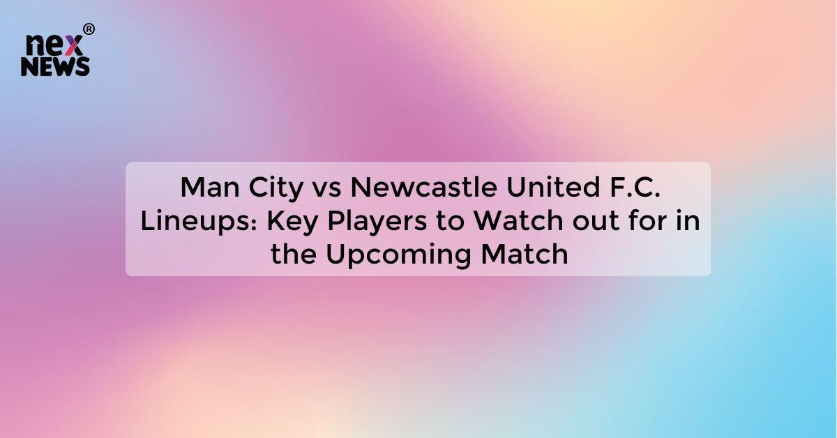 Man City vs Newcastle United F.C. Lineups: Key Players to Watch out for in the Upcoming Match