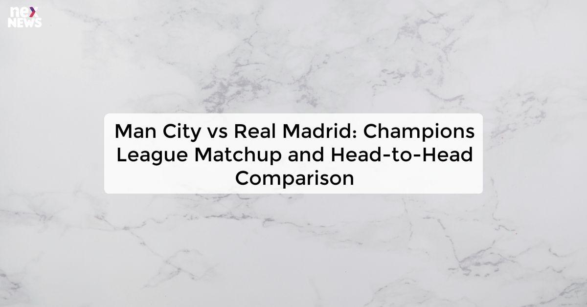 Man City vs Real Madrid: Champions League Matchup and Head-to-Head Comparison