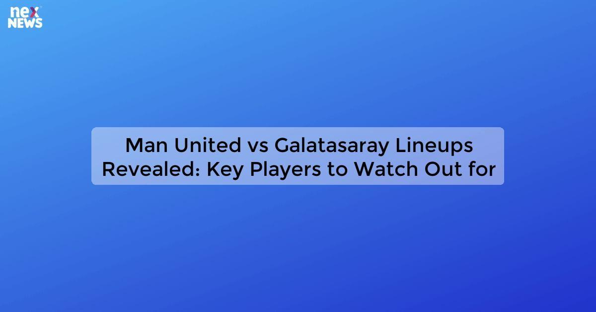 Man United vs Galatasaray Lineups Revealed: Key Players to Watch Out for