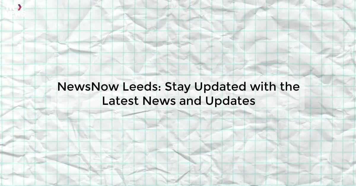 NewsNow Leeds: Stay Updated with the Latest News and Updates