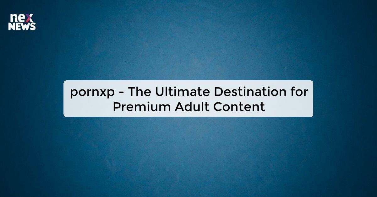 pornxp - The Ultimate Destination for Premium Adult Content