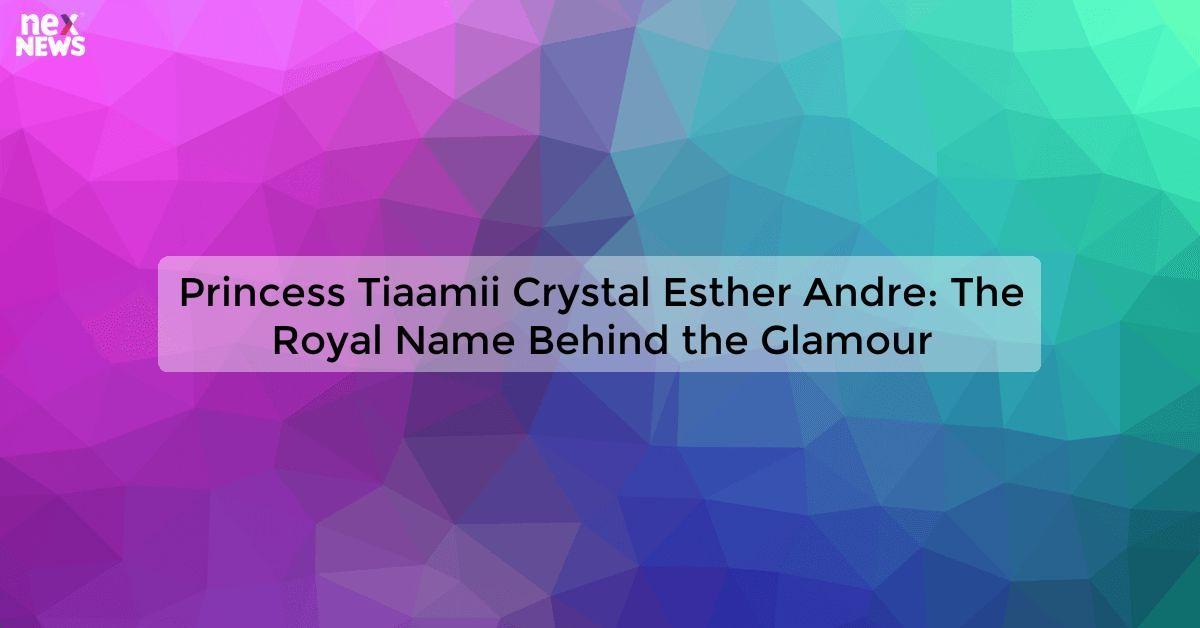 Princess Tiaamii Crystal Esther Andre: The Royal Name Behind the Glamour