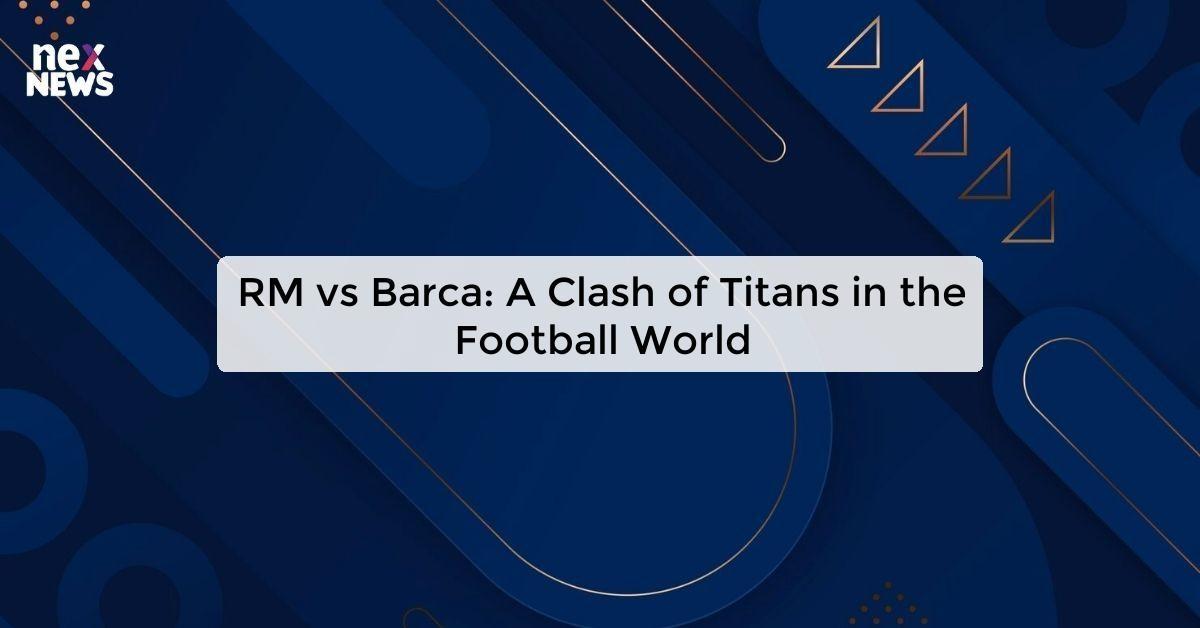 RM vs Barca: A Clash of Titans in the Football World