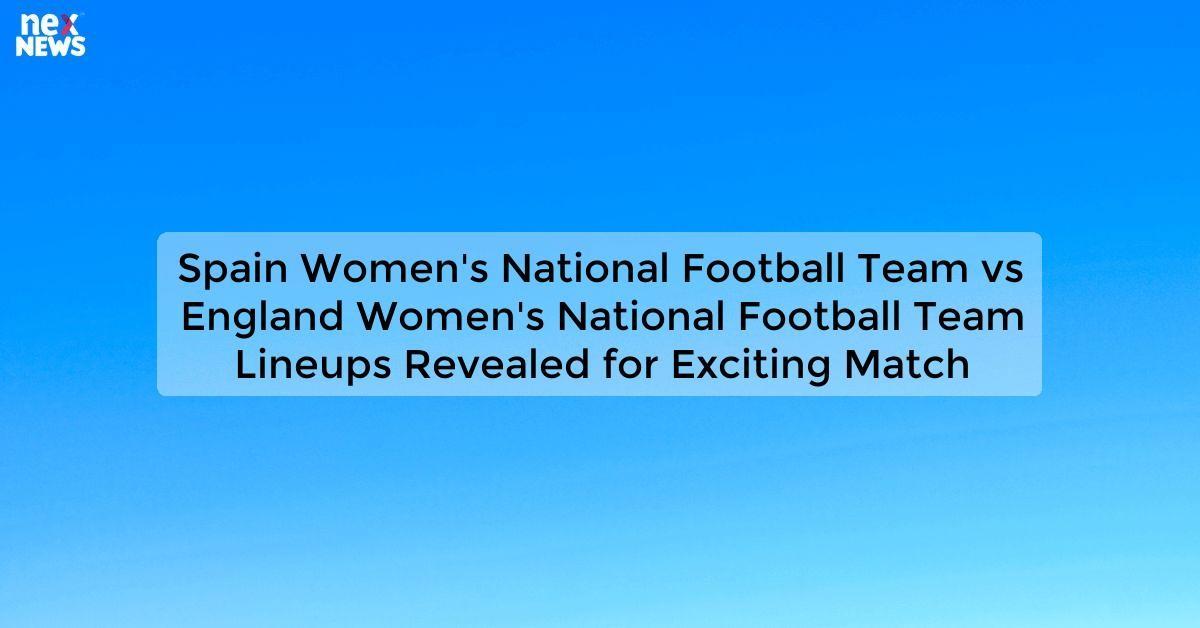 Spain Women's National Football Team vs England Women's National Football Team Lineups Revealed for Exciting Match