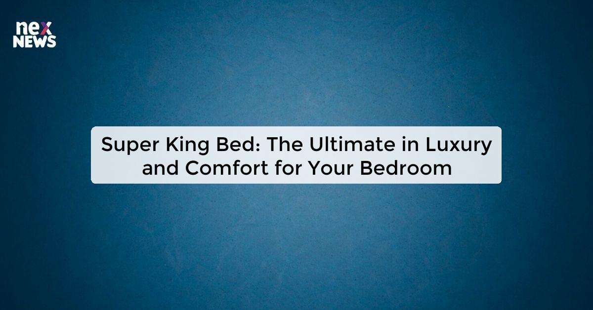 Super King Bed: The Ultimate in Luxury and Comfort for Your Bedroom