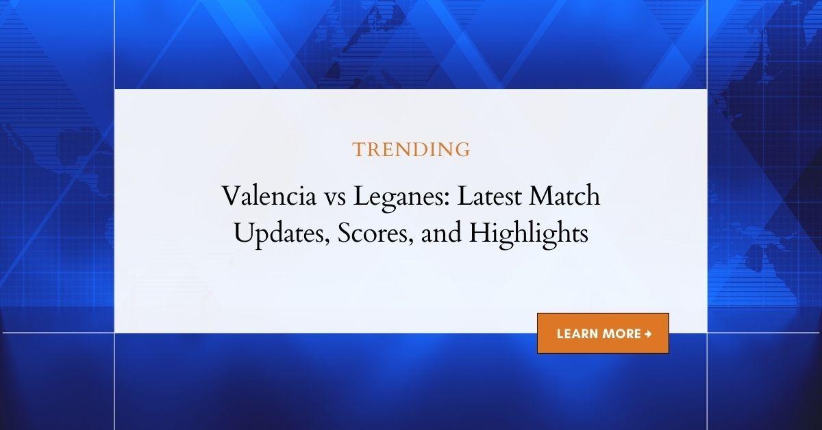 Valencia vs Leganes: Detailed Analysis, Updates and Match Highlights