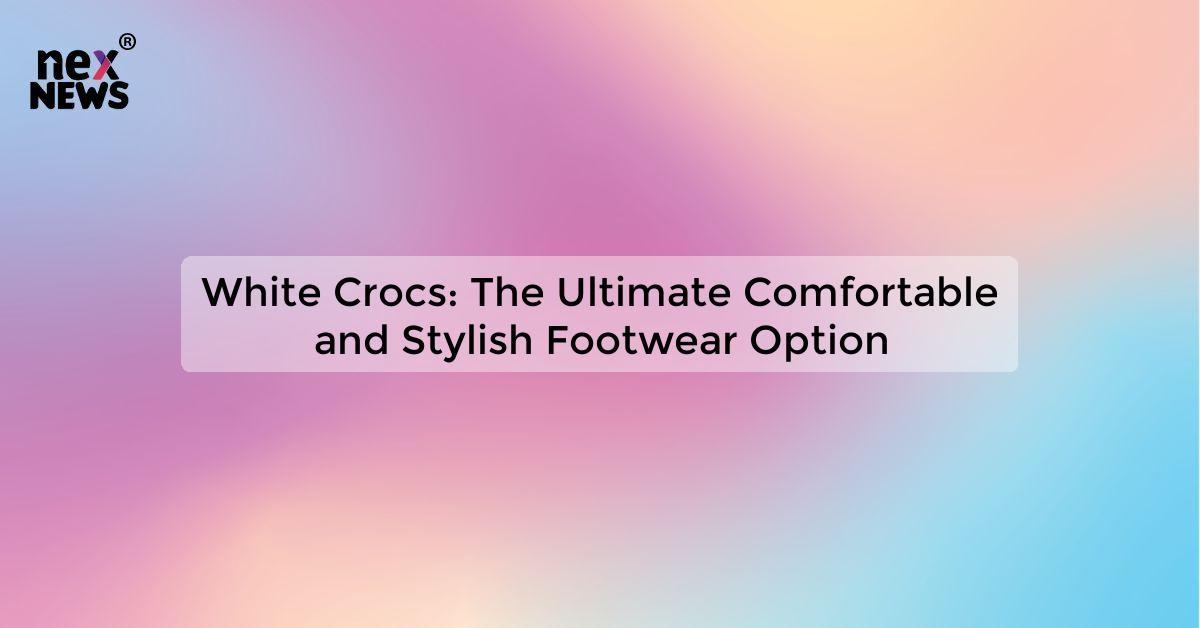 White Crocs: The Ultimate Comfortable and Stylish Footwear Option